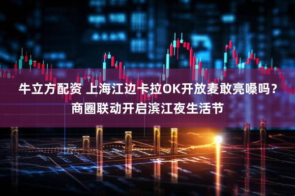 牛立方配资 上海江边卡拉OK开放麦敢亮嗓吗？商圈联动开启滨江夜生活节