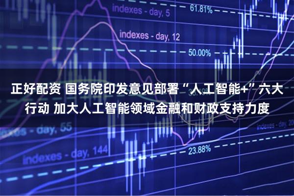 正好配资 国务院印发意见部署“人工智能+”六大行动 加大人工智能领域金融和财政支持力度