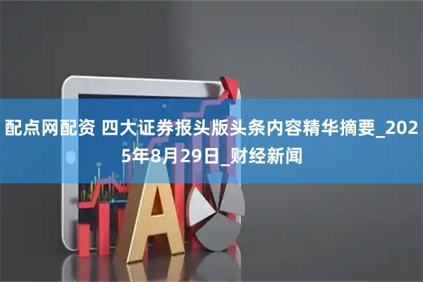 配点网配资 四大证券报头版头条内容精华摘要_2025年8月29日_财经新闻