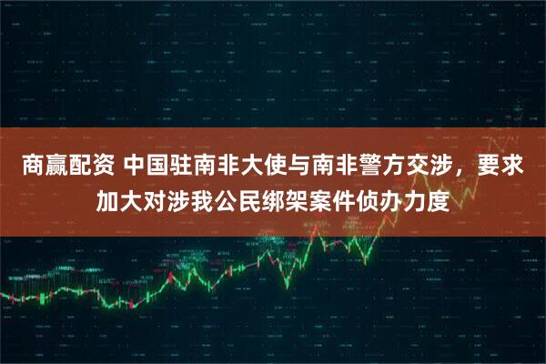 商赢配资 中国驻南非大使与南非警方交涉，要求加大对涉我公民绑架案件侦办力度