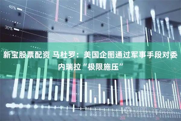 新宝股票配资 马杜罗：美国企图通过军事手段对委内瑞拉“极限施压”