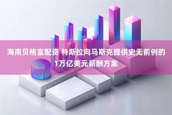 海南贝格富配资 特斯拉向马斯克提供史无前例的1万亿美元薪酬方案