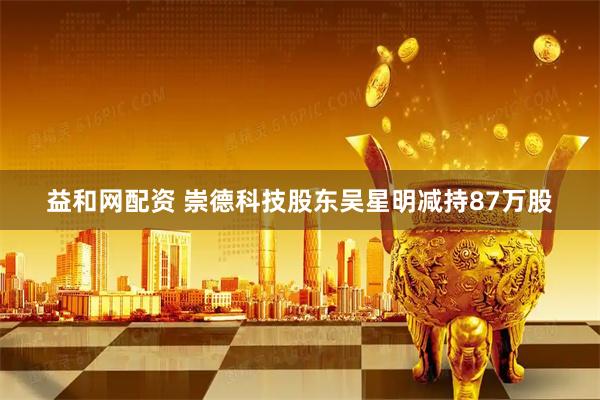 益和网配资 崇德科技股东吴星明减持87万股