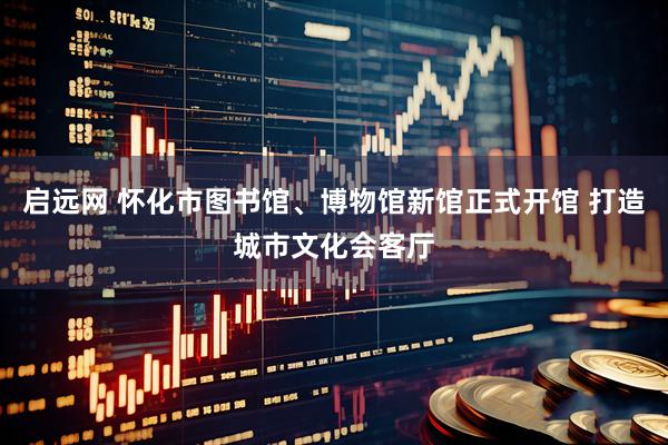 启远网 怀化市图书馆、博物馆新馆正式开馆 打造城市文化会客厅