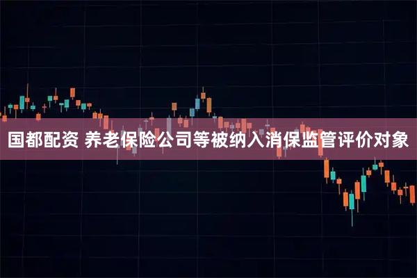 国都配资 养老保险公司等被纳入消保监管评价对象