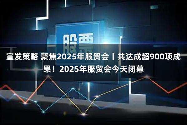 宣发策略 聚焦2025年服贸会丨共达成超900项成果！2025年服贸会今天闭幕