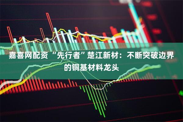 嘉喜网配资 “先行者”楚江新材：不断突破边界的铜基材料龙头