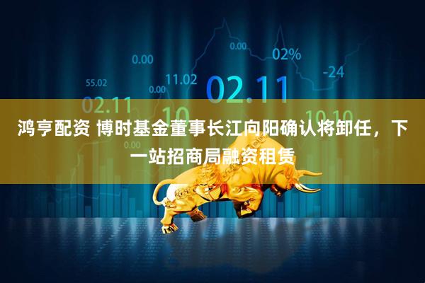 鸿亨配资 博时基金董事长江向阳确认将卸任，下一站招商局融资租赁