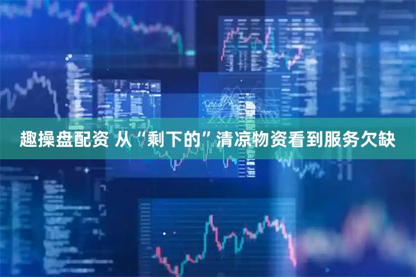 趣操盘配资 从“剩下的”清凉物资看到服务欠缺