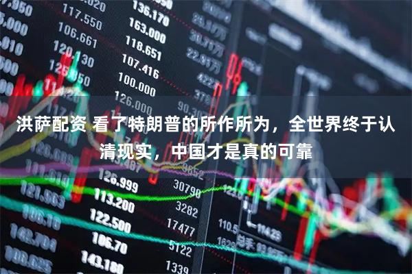 洪萨配资 看了特朗普的所作所为，全世界终于认清现实，中国才是真的可靠