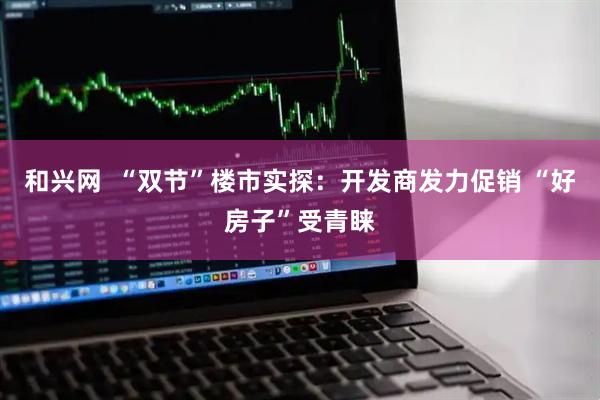 和兴网  “双节”楼市实探：开发商发力促销 “好房子”受青睐