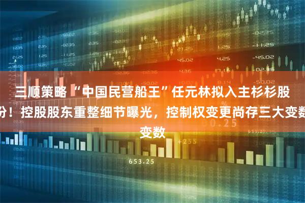 三顺策略 “中国民营船王”任元林拟入主杉杉股份！控股股东重整细节曝光，控制权变更尚存三大变数