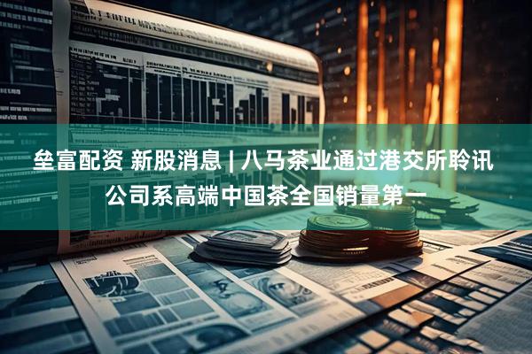 垒富配资 新股消息 | 八马茶业通过港交所聆讯 公司系高端中国茶全国销量第一