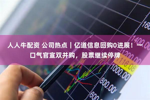 人人牛配资 公司热点｜亿道信息回购0进展！一口气官宣双并购，股票继续停牌