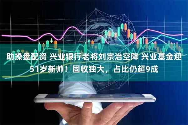 助操盘配资 兴业银行老将刘宗治空降 兴业基金迎51岁新帅！固收独大，占比仍超9成