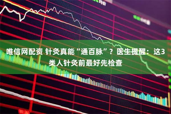 唯信网配资 针灸真能“通百脉”？医生提醒：这3类人针灸前最好先检查
