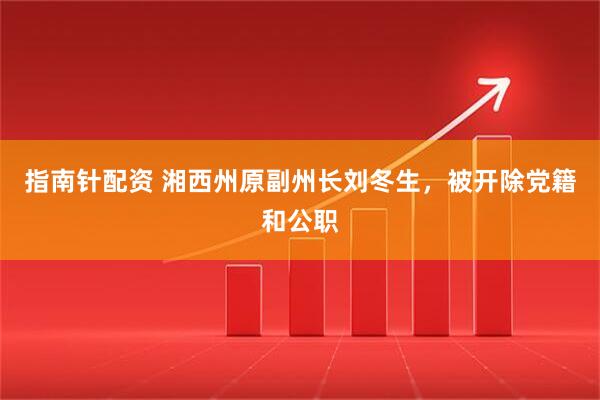 指南针配资 湘西州原副州长刘冬生，被开除党籍和公职