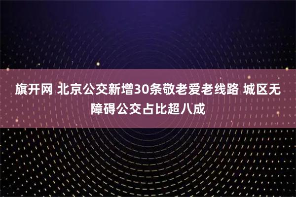 旗开网 北京公交新增30条敬老爱老线路 城区无障碍公交占比超八成