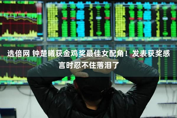 选倍网 钟楚曦获金鸡奖最佳女配角！发表获奖感言时忍不住落泪了