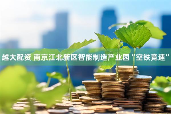 越大配资 南京江北新区智能制造产业园“空铁竞速”