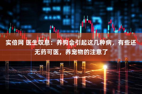 实倍网 医生叹息：养狗会引起这几种病，有些还无药可医，养宠物的注意了