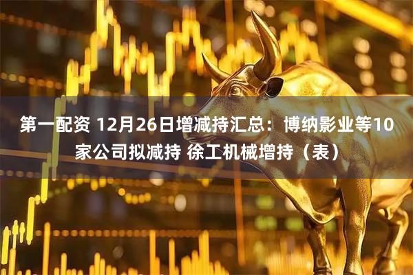 第一配资 12月26日增减持汇总：博纳影业等10家公司拟减持 徐工机械增持（表）