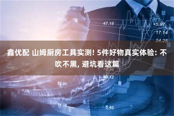 鑫优配 山姆厨房工具实测! 5件好物真实体验: 不吹不黑, 避坑看这篇