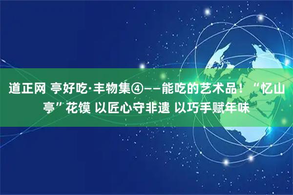 道正网 亭好吃·丰物集④——能吃的艺术品！“忆山亭”花馍 以匠心守非遗 以巧手赋年味