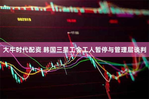大牛时代配资 韩国三星工会工人暂停与管理层谈判