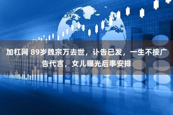 加杠网 89岁魏宗万去世，讣告已发，一生不接广告代言，女儿曝光后事安排